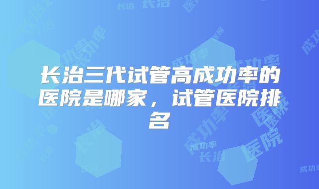 长治三代试管高成功率的医院是哪家，试管医院排名