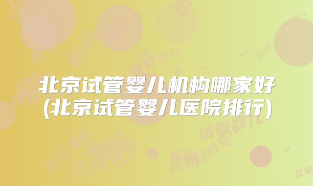 北京试管婴儿机构哪家好(北京试管婴儿医院排行)