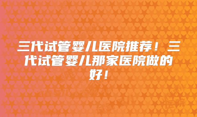 三代试管婴儿医院推荐！三代试管婴儿那家医院做的好！