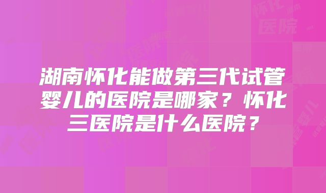 湖南怀化能做第三代试管婴儿的医院是哪家？怀化三医院是什么医院？
