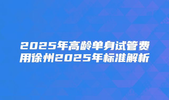 2025年高龄单身试管费用徐州2025年标准解析