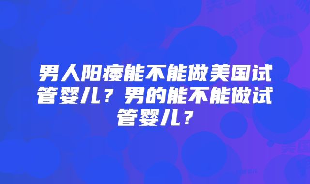 男人阳痿能不能做美国试管婴儿？男的能不能做试管婴儿？