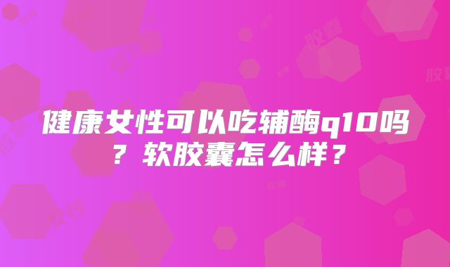 健康女性可以吃辅酶q10吗?软胶囊怎么样?