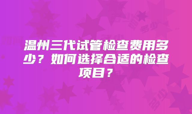 温州三代试管检查费用多少?如何选择合适的检查项目?