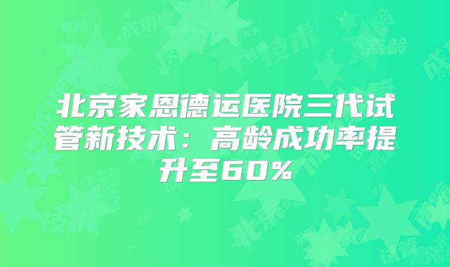 北京家恩德运医院三代试管新技术：高龄成功率提升至60%