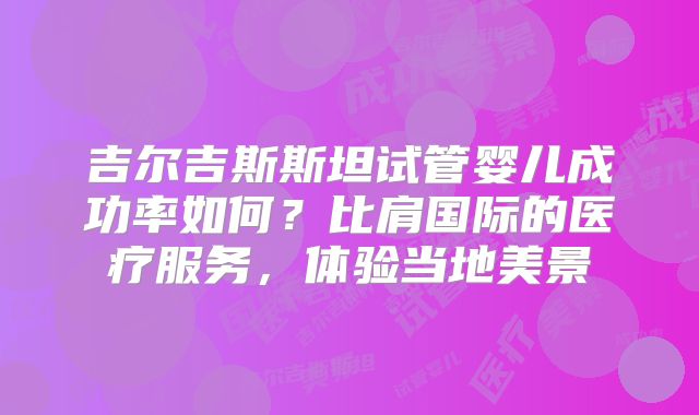 吉尔吉斯斯坦试管婴儿成功率如何？比肩国际的医疗服务，体验当地美景