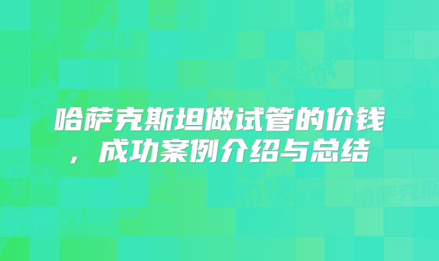 哈萨克斯坦做试管的价钱, 成功案例介绍与总结
