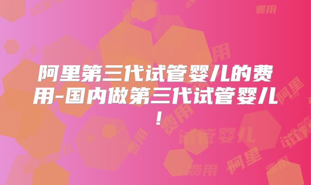 阿里第三代试管婴儿的费用-国内做第三代试管婴儿!