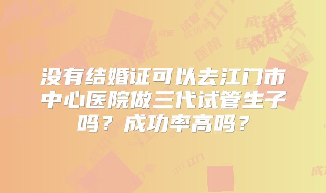 没有结婚证可以去江门市中心医院做三代试管生子吗？成功率高吗？