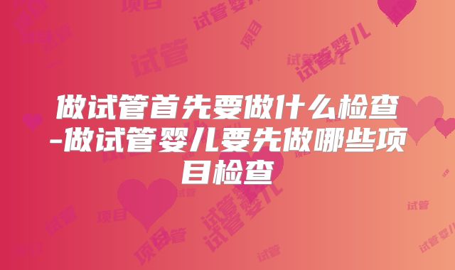 做试管首先要做什么检查-做试管婴儿要先做哪些项目检查