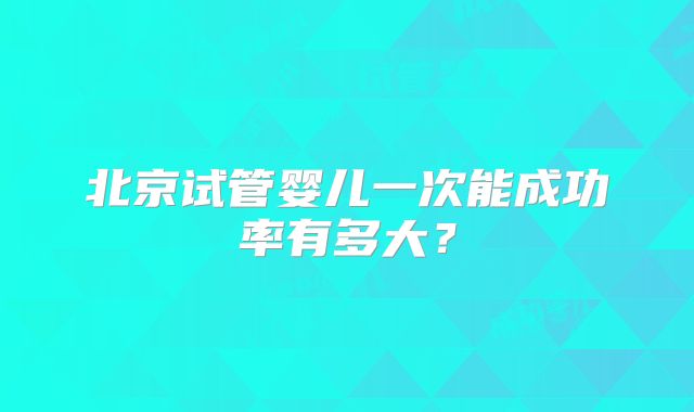 北京试管婴儿一次能成功率有多大?