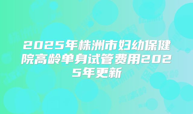 2025年株洲市妇幼保健院高龄单身试管费用2025年更新