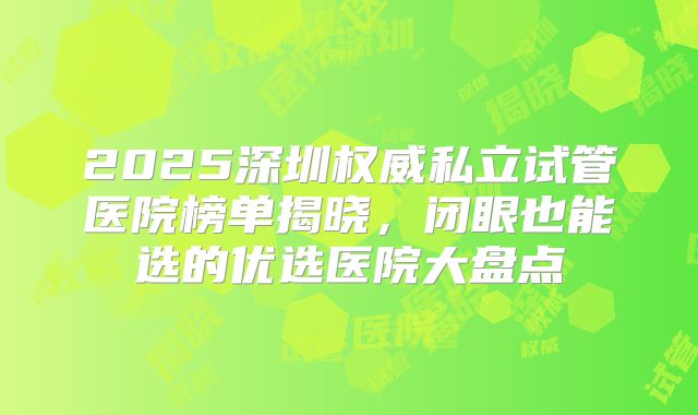 2025深圳权威私立试管医院榜单揭晓,闭眼也能选的优选医院大盘点