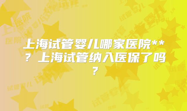 上海试管婴儿哪家医院**？上海试管纳入医保了吗？