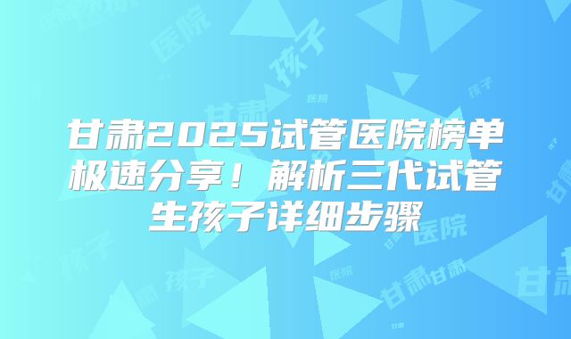甘肃2025试管医院榜单极速分享！解析三代试管生孩子详细步骤