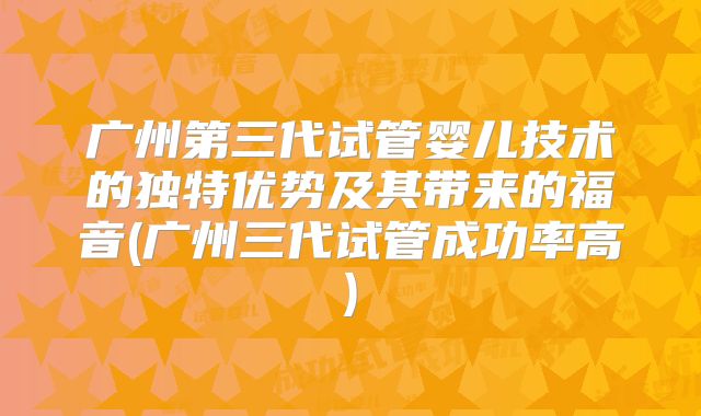 广州第三代试管婴儿技术的独特优势及其带来的福音(广州三代试管成功率高)