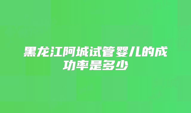 黑龙江阿城试管婴儿的成功率是多少
