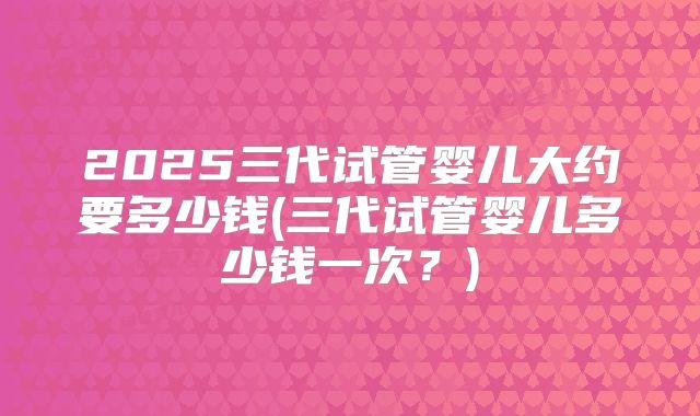 2025三代试管婴儿大约要多少钱(三代试管婴儿多少钱一次？)