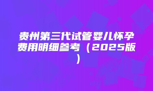 贵州第三代试管婴儿怀孕费用明细参考（2025版）