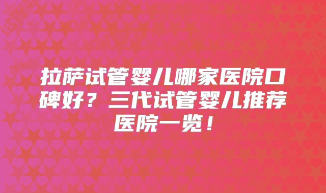 拉萨试管婴儿哪家医院口碑好?三代试管婴儿推荐医院一览!