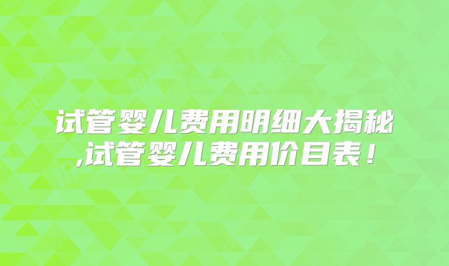 试管婴儿费用明细大揭秘,试管婴儿费用价目表！