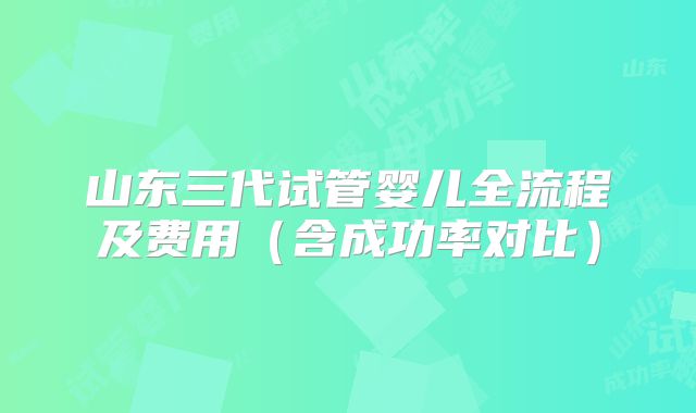山东三代试管婴儿全流程及费用（含成功率对比）