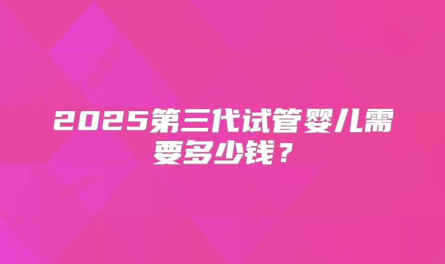 2025第三代试管婴儿需要多少钱？