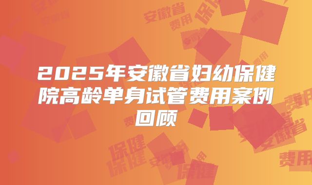 2025年安徽省妇幼保健院高龄单身试管费用案例回顾