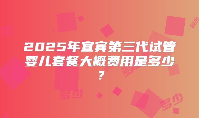 2025年宜宾第三代试管婴儿套餐大概费用是多少？