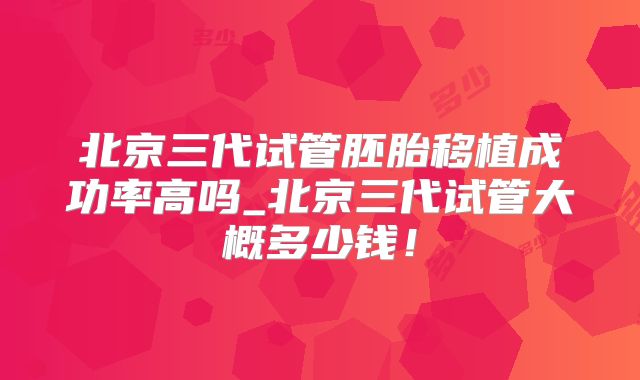 北京三代试管胚胎移植成功率高吗_北京三代试管大概多少钱！