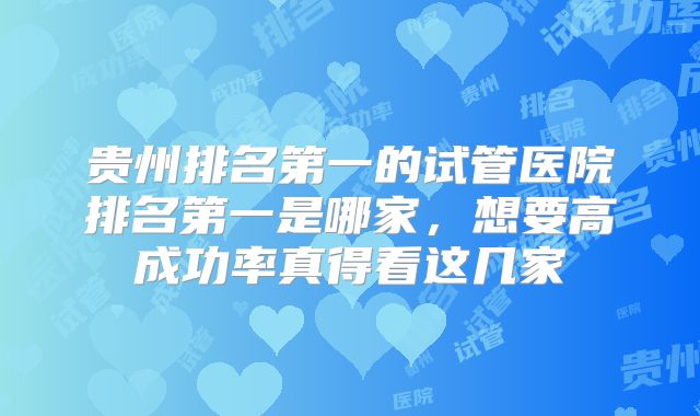 贵州排名第一的试管医院排名第一是哪家，想要高成功率真得看这几家