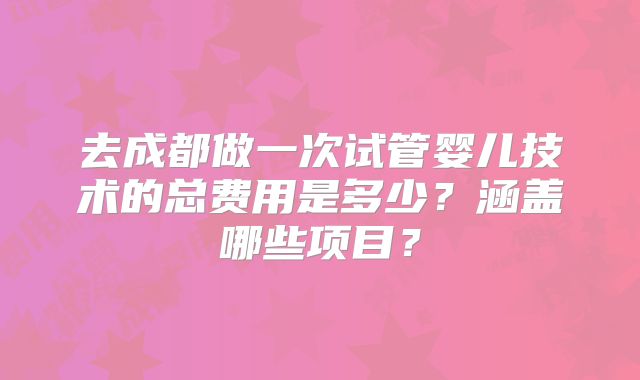 去成都做一次试管婴儿技术的总费用是多少？涵盖哪些项目？