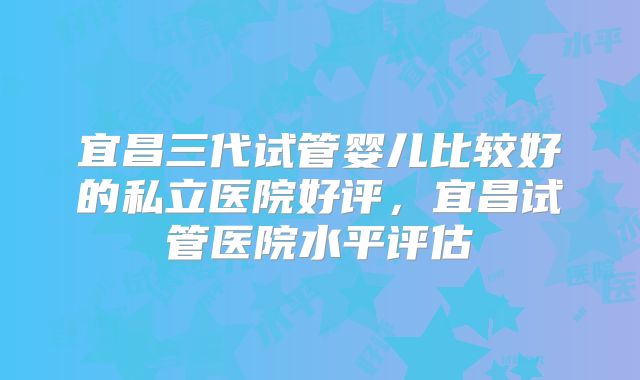 宜昌三代试管婴儿比较好的私立医院好评，宜昌试管医院水平评估