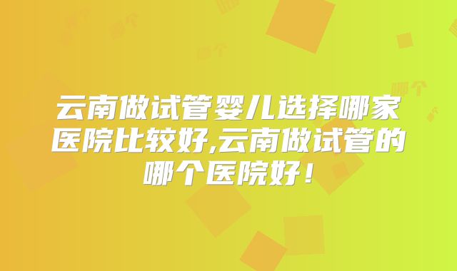 云南做试管婴儿选择哪家医院比较好,云南做试管的哪个医院好！