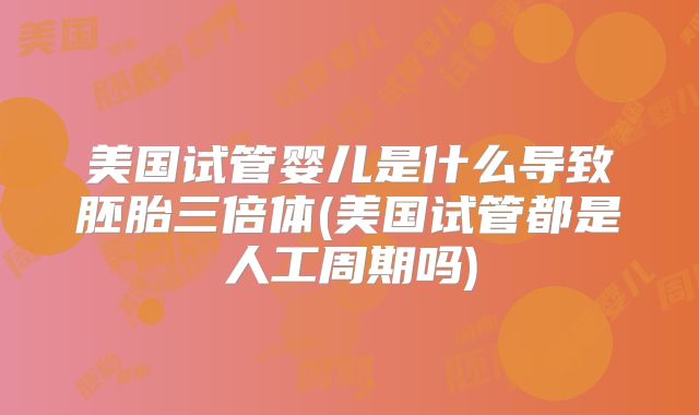 美国试管婴儿是什么导致胚胎三倍体(美国试管都是人工周期吗)