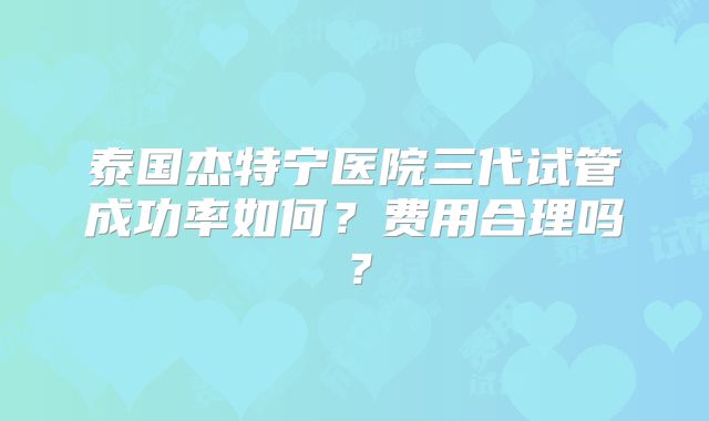 泰国杰特宁医院三代试管成功率如何？费用合理吗？