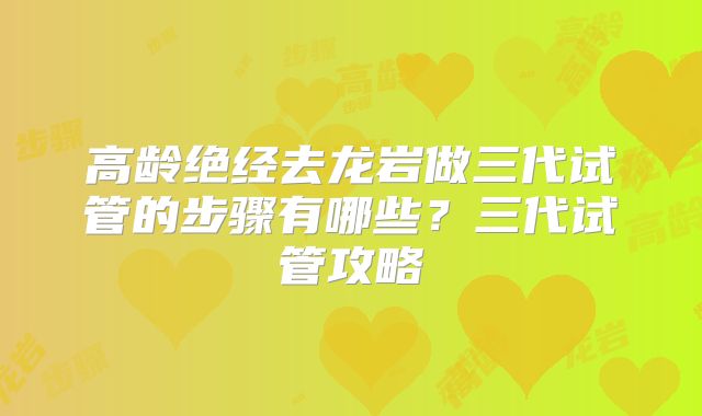 高龄绝经去龙岩做三代试管的步骤有哪些?三代试管攻略