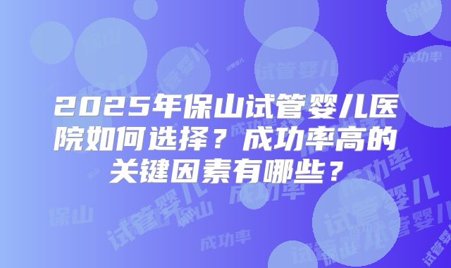 2025年保山试管婴儿医院如何选择？成功率高的关键因素有哪些？