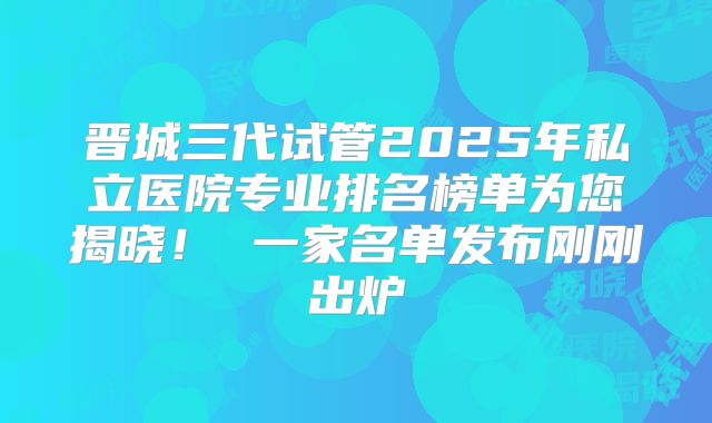 晋城三代试管2025年私立医院专业排名榜单为您揭晓！ 一家名单发布刚刚出炉
