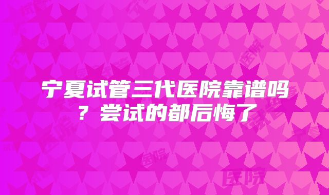 宁夏试管三代医院靠谱吗？尝试的都后悔了