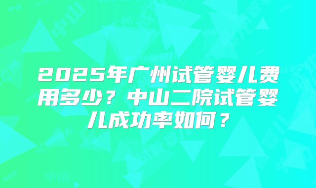 2025年广州试管婴儿费用多少？中山二院试管婴儿成功率如何？