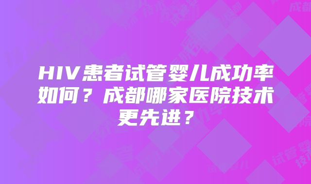 HIV患者试管婴儿成功率如何？成都哪家医院技术更先进？