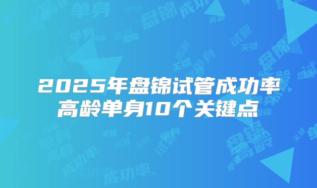 2025年盘锦试管成功率高龄单身10个关键点
