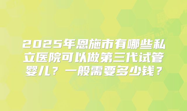 2025年恩施市有哪些私立医院可以做第三代试管婴儿？一般需要多少钱？