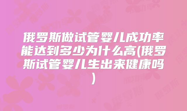 俄罗斯做试管婴儿成功率能达到多少为什么高(俄罗斯试管婴儿生出来健康吗)