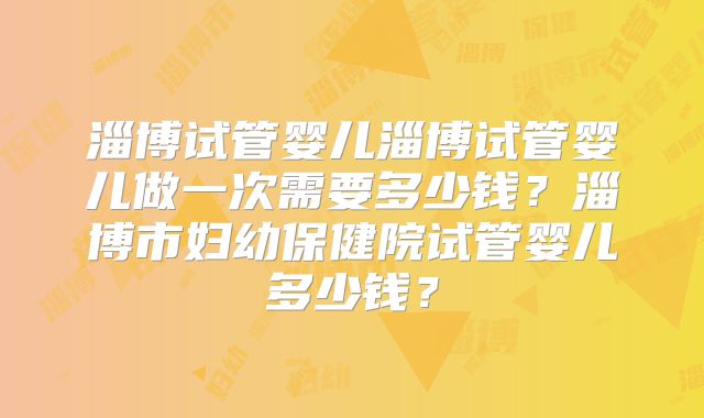 淄博试管婴儿淄博试管婴儿做一次需要多少钱？淄博市妇幼保健院试管婴儿多少钱？
