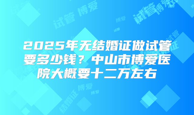 2025年无结婚证做试管要多少钱？中山市博爱医院大概要十二万左右