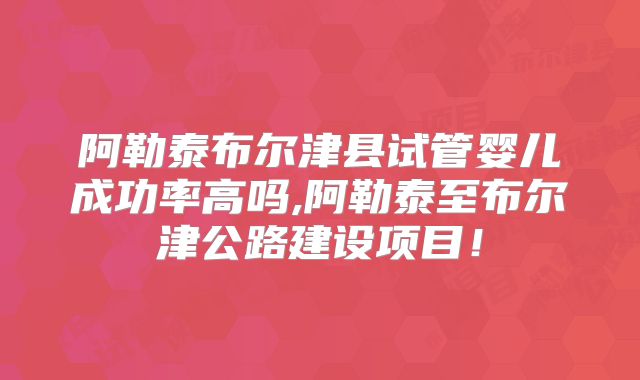 阿勒泰布尔津县试管婴儿成功率高吗,阿勒泰至布尔津公路建设项目！