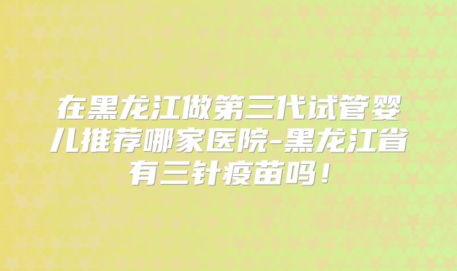 在黑龙江做第三代试管婴儿推荐哪家医院-黑龙江省有三针疫苗吗！