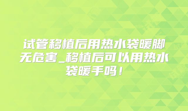 试管移植后用热水袋暖脚无危害_移植后可以用热水袋暖手吗!
